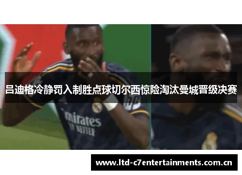 吕迪格冷静罚入制胜点球切尔西惊险淘汰曼城晋级决赛